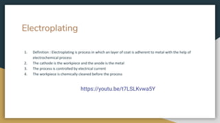 Electroplating
1. Definition : Electroplating is process in which an layer of coat is adherent to metal with the help of
electrochemical process
2. The cathode is the workpiece and the anode is the metal
3. The process is controlled by electrical current
4. The workpiece is chemically cleaned before the process
https://youtu.be/t7LSLKvwa5Y
 