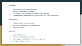Advantages:
1. Helps to protect metal against corrosion
2. Method can be applied to any metal
3. This method is based upon electrical energy that is available
4. Can be effectively used for precious metals such as gold, silver and platinum
Disadvantages:
1. Pollution emitted through chemical
2. Non-uniform plating due to changing current
3. The set up is costly
Application:
1. Making of Jewellery
2. Chromium Plating in decorative items
3. Improving wear resistance of mechanical components
4. Plating of electrical circuits
 