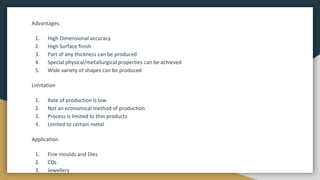 Advantages:
1. High Dimensional accuracy
2. High Surface finish
3. Part of any thickness can be produced
4. Special physical/metallurgical properties can be achieved
5. Wide variety of shapes can be produced
Limitation
1. Rate of production is low
2. Not an economical method of production
3. Process is limited to thin products
4. Limited to certain metal
Application
1. Fine moulds and Dies
2. CDs
3. Jewellery
 