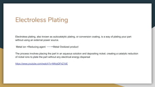 Electroless Plating
Electroless plating, also known as autocatalytic plating, or conversion coating, is a way of plating your part
without using an external power source.
Metal ion +Reducing agent Metal Oxidized product
The process involves placing the part in an aqueous solution and depositing nickel, creating a catalytic reduction
of nickel ions to plate the part without any electrical energy dispersal
https://www.youtube.com/watch?v=MhbjQFhZ1bE
 