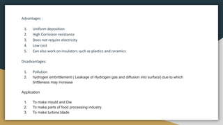 Advantages :
1. Uniform deposition
2. High Corrosion resistance
3. Does not require electricity
4. Low cost
5. Can also work on insulators such as plastics and ceramics
Disadvantages:
1. Pollution
2. hydrogen embrittlement ( Leakage of Hydrogen gas and diffusion into surface) due to which
brittleness may increase
Application
1. To make mould and Die
2. To make parts of food processing industry
3. To make turbine blade
 