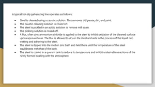 A typical hot-dip galvanizing line operates as follows:
● Steel is cleaned using a caustic solution. This removes oil/grease, dirt, and paint.
● The caustic cleaning solution is rinsed off.
● The steel is pickled in an acidic solution to remove mill scale.
● The pickling solution is rinsed off.
● A ﬂux, often zinc ammonium chloride is applied to the steel to inhibit oxidation of the cleaned surface
upon exposure to air. The ﬂux is allowed to dry on the steel and aids in the process of the liquid zinc
wetting and adhering to the steel.
● The steel is dipped into the molten zinc bath and held there until the temperature of the steel
equilibrates with that of the bath.
● The steel is cooled in a quench tank to reduce its temperature and inhibit undesirable reactions of the
newly formed coating with the atmosphere
 