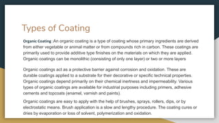 Types of Coating
Organic Coating :An organic coating is a type of coating whose primary ingredients are derived
from either vegetable or animal matter or from compounds rich in carbon. These coatings are
primarily used to provide additive type finishes on the materials on which they are applied.
Organic coatings can be monolithic (consisting of only one layer) or two or more layers
Organic coatings act as a protective barrier against corrosion and oxidation. These are
durable coatings applied to a substrate for their decorative or specific technical properties.
Organic coatings depend primarily on their chemical inertness and impermeability. Various
types of organic coatings are available for industrial purposes including primers, adhesive
cements and topcoats (enamel, varnish and paints).
Organic coatings are easy to apply with the help of brushes, sprays, rollers, dips, or by
electrostatic means. Brush application is a slow and lengthy procedure. The coating cures or
dries by evaporation or loss of solvent, polymerization and oxidation.
 