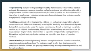 Inorganic Coating: Inorganic coatings can be produced by chemical action, with or without electrical
assistance. The treatments change the immediate surface layer of metal into a film of metallic oxide or
compound which has better corrosion resistance than the natural oxide film and provides an effective
base or key for supplementary protection such as paints. In some instances, these treatments can also
be a preparatory step prior to painting.
Anodizing Anodizing involves the electrolytic oxidation of a surface to produce a tightly adherent
oxide scale which is thicker than the naturally occurring film. Anodizing is an electrochemical process
during which aluminum is the anode. The electric current passing through an electrolyte converts the
metal surface to a durable aluminum oxide. The difference between plating and anodizing is that the
oxide coating is integral with the metal substrate as opposed to being a metallic coating deposition.
The oxidized surface is hard and abrasion resistant, and it provides some degree of corrosion
resistance.
Chromate filming A number of proprietary chromate filming treatments are available for aluminum,
magnesium, cadmium and zinc alloys. The treatments usually involve short time immersion in
strongly acid chromate solutions, but spraying or application by brushing or swabbing can also be used
for touch-up of parts
 