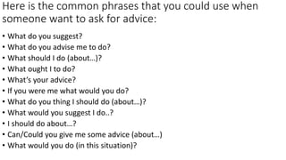 Here is the common phrases that you could use when
someone want to ask for advice:
• What do you suggest?
• What do you advise me to do?
• What should I do (about…)?
• What ought I to do?
• What’s your advice?
• If you were me what would you do?
• What do you thing I should do (about…)?
• What would you suggest I do..?
• I should do about…?
• Can/Could you give me some advice (about…)
• What would you do (in this situation)?
 