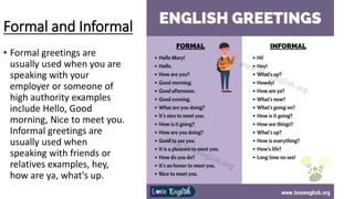Formal and Informal
• Formal greetings are
usually used when you are
speaking with your
employer or someone of
high authority examples
include Hello, Good
morning, Nice to meet you.
Informal greetings are
usually used when
speaking with friends or
relatives examples, hey,
how are ya, what's up.
 