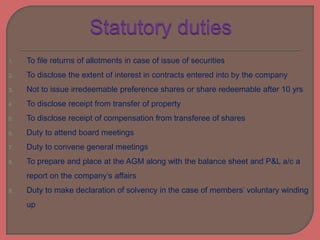 1. To file returns of allotments in case of issue of securities
2. To disclose the extent of interest in contracts entered into by the company
3. Not to issue irredeemable preference shares or share redeemable after 10 yrs
4. To disclose receipt from transfer of property
5. To disclose receipt of compensation from transferee of shares
6. Duty to attend board meetings
7. Duty to convene general meetings
8. To prepare and place at the AGM along with the balance sheet and P&L a/c a
report on the company’s affairs
9. Duty to make declaration of solvency in the case of members’ voluntary winding
up
 