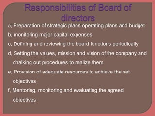a, Preparation of strategic plans operating plans and budget
b, monitoring major capital expenses
c, Defining and reviewing the board functions periodically
d, Setting the values, mission and vision of the company and
chalking out procedures to realize them
e, Provision of adequate resources to achieve the set
objectives
f, Mentoring, monitoring and evaluating the agreed
objectives
 