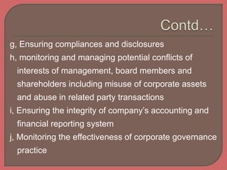 g, Ensuring compliances and disclosures
h, monitoring and managing potential conflicts of
interests of management, board members and
shareholders including misuse of corporate assets
and abuse in related party transactions
i, Ensuring the integrity of company’s accounting and
financial reporting system
j, Monitoring the effectiveness of corporate governance
practice
 