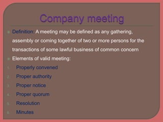  Definition: A meeting may be defined as any gathering,
assembly or coming together of two or more persons for the
transactions of some lawful business of common concern
 Elements of valid meeting:
1. Properly convened
2. Proper authority
3. Proper notice
4. Proper quorum
5. Resolution
6. Minutes
 