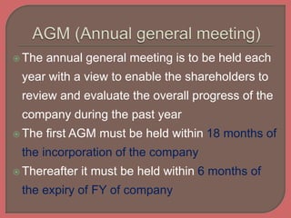  The annual general meeting is to be held each
year with a view to enable the shareholders to
review and evaluate the overall progress of the
company during the past year
 The first AGM must be held within 18 months of
the incorporation of the company
 Thereafter it must be held within 6 months of
the expiry of FY of company
 
