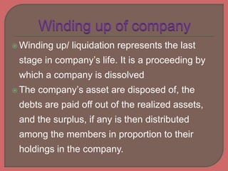 Winding up/ liquidation represents the last
stage in company’s life. It is a proceeding by
which a company is dissolved
 The company’s asset are disposed of, the
debts are paid off out of the realized assets,
and the surplus, if any is then distributed
among the members in proportion to their
holdings in the company.
 