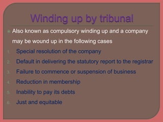  Also known as compulsory winding up and a company
may be wound up in the following cases
1. Special resolution of the company
2. Default in delivering the statutory report to the registrar
3. Failure to commence or suspension of business
4. Reduction in membership
5. Inability to pay its debts
6. Just and equitable
 