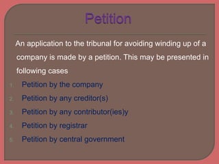 An application to the tribunal for avoiding winding up of a
company is made by a petition. This may be presented in
following cases
1. Petition by the company
2. Petition by any creditor(s)
3. Petition by any contributor(ies)y
4. Petition by registrar
5. Petition by central government
 