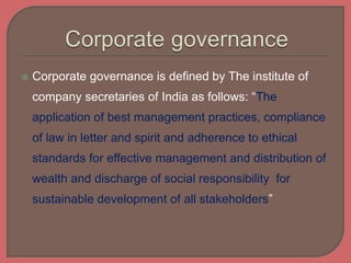  Corporate governance is defined by The institute of
company secretaries of India as follows: “The
application of best management practices, compliance
of law in letter and spirit and adherence to ethical
standards for effective management and distribution of
wealth and discharge of social responsibility for
sustainable development of all stakeholders”
 