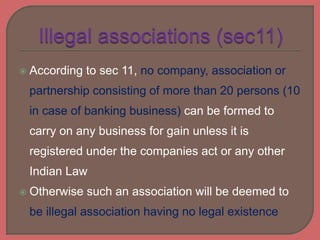  According to sec 11, no company, association or
partnership consisting of more than 20 persons (10
in case of banking business) can be formed to
carry on any business for gain unless it is
registered under the companies act or any other
Indian Law
 Otherwise such an association will be deemed to
be illegal association having no legal existence
 