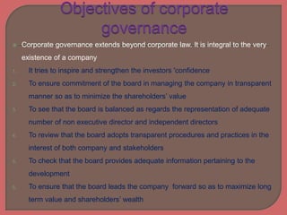  Corporate governance extends beyond corporate law. It is integral to the very
existence of a company
1. It tries to inspire and strengthen the investors 'confidence
2. To ensure commitment of the board in managing the company in transparent
manner so as to minimize the shareholders’ value
3. To see that the board is balanced as regards the representation of adequate
number of non executive director and independent directors
4. To review that the board adopts transparent procedures and practices in the
interest of both company and stakeholders
5. To check that the board provides adequate information pertaining to the
development
6. To ensure that the board leads the company forward so as to maximize long
term value and shareholders’ wealth
 
