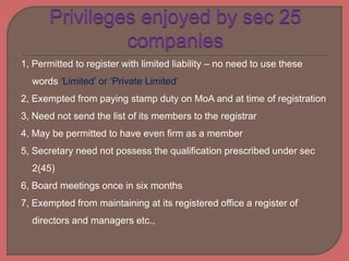 1, Permitted to register with limited liability – no need to use these
words ‘Limited’ or ‘Private Limited’
2, Exempted from paying stamp duty on MoA and at time of registration
3, Need not send the list of its members to the registrar
4, May be permitted to have even firm as a member
5, Secretary need not possess the qualification prescribed under sec
2(45)
6, Board meetings once in six months
7, Exempted from maintaining at its registered office a register of
directors and managers etc.,
 