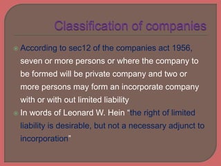  According to sec12 of the companies act 1956,
seven or more persons or where the company to
be formed will be private company and two or
more persons may form an incorporate company
with or with out limited liability
 In words of Leonard W. Hein “the right of limited
liability is desirable, but not a necessary adjunct to
incorporation”
 