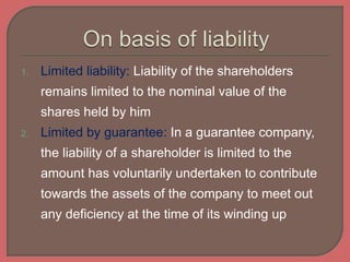 1. Limited liability: Liability of the shareholders
remains limited to the nominal value of the
shares held by him
2. Limited by guarantee: In a guarantee company,
the liability of a shareholder is limited to the
amount has voluntarily undertaken to contribute
towards the assets of the company to meet out
any deficiency at the time of its winding up
 