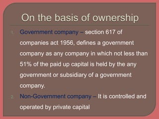 1. Government company – section 617 of
companies act 1956, defines a government
company as any company in which not less than
51% of the paid up capital is held by the any
government or subsidiary of a government
company.
2. Non-Government company – It is controlled and
operated by private capital
 