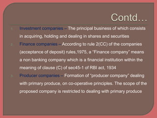 1. Investment companies – The principal business of which consists
in acquiring, holding and dealing in shares and securities
2. Finance companies – According to rule 2(CC) of the companies
(acceptance of deposit) rules,1975, a “Finance company” means
a non banking company which is a financial institution within the
meaning of clause (C) of sec45-1 of RBI act, 1934
3. Producer companies – Formation of “producer company” dealing
with primary produce, on co-operative principles. The scope of the
proposed company is restricted to dealing with primary produce
 
