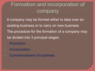 A company may be formed either to take over an
existing business or to carry on new business
The procedure for the formation of a company may
be divided into 3 principal stages
1. Promotion
2. Incorporation
3. Commencement of business
 