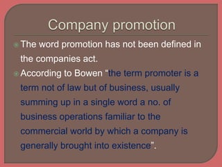  The word promotion has not been defined in
the companies act.
 According to Bowen “the term promoter is a
term not of law but of business, usually
summing up in a single word a no. of
business operations familiar to the
commercial world by which a company is
generally brought into existence”.
 