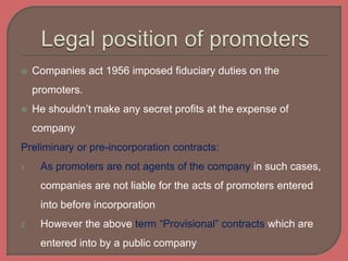  Companies act 1956 imposed fiduciary duties on the
promoters.
 He shouldn’t make any secret profits at the expense of
company
Preliminary or pre-incorporation contracts:
1. As promoters are not agents of the company in such cases,
companies are not liable for the acts of promoters entered
into before incorporation
2. However the above term “Provisional” contracts which are
entered into by a public company
 