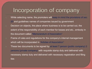 1. While selecting name, the promoters will keep in mind the provisions of sec
20 and guidelines names of companies issued by government
2. Decision on objects, the place where business is to be carried out, the
extent of the responsibility of each member for losses and etc., embody in
the document called “Memorandum of Association”
3. Frame of rules and regulations for the company’s internal management
which will be incorporated in “Articles of Association”
4. These two documents to be signed by at least 7 person (public company) 2
persons (private company) with requisite stamp duty and delivered with
necessary stamp duty and delivered with necessary registration and filing
ties
 