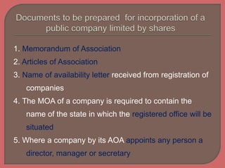 1. Memorandum of Association
2. Articles of Association
3. Name of availability letter received from registration of
companies
4. The MOA of a company is required to contain the
name of the state in which the registered office will be
situated
5. Where a company by its AOA appoints any person a
director, manager or secretary
 