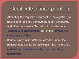  After filing the requisite document to the registrar, he
retains and registers the memorandum, the articles
and other documents filled with him and issue a
“certificate of incorporation” (ie) of the formation of
company sec 33(3)
 If there is any minor defect in any document, the
registrar may ask for its rectification. But if there is a
material and substantial defect, he may refuse
registration
 