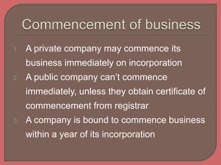 1. A private company may commence its
business immediately on incorporation
2. A public company can’t commence
immediately, unless they obtain certificate of
commencement from registrar
3. A company is bound to commence business
within a year of its incorporation
 
