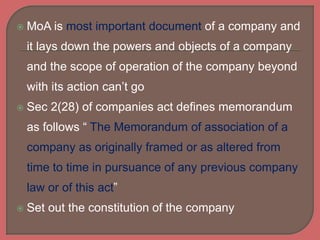  MoA is most important document of a company and
it lays down the powers and objects of a company
and the scope of operation of the company beyond
with its action can’t go
 Sec 2(28) of companies act defines memorandum
as follows “ The Memorandum of association of a
company as originally framed or as altered from
time to time in pursuance of any previous company
law or of this act”
 Set out the constitution of the company
 