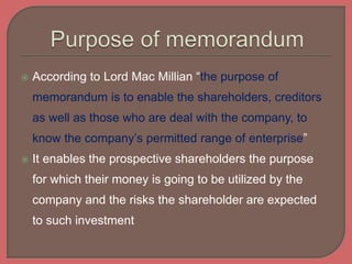  According to Lord Mac Millian “the purpose of
memorandum is to enable the shareholders, creditors
as well as those who are deal with the company, to
know the company’s permitted range of enterprise”
 It enables the prospective shareholders the purpose
for which their money is going to be utilized by the
company and the risks the shareholder are expected
to such investment
 