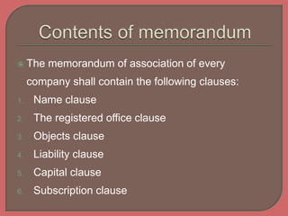  The memorandum of association of every
company shall contain the following clauses:
1. Name clause
2. The registered office clause
3. Objects clause
4. Liability clause
5. Capital clause
6. Subscription clause
 