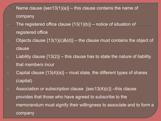 1. Name clause {sec13(1)(a)} – this clause contains the name of
company
2. The registered office clause {13(1)(b)} – notice of situation of
registered office
3. Objects clause {13(1)(c)&(d)} – the clause must contains the object of
clause
4. Liability clause {13(2)} – this clause has to state the nature of liability
that members incur
5. Capital clause {13(4)(a)} – must state, the different types of shares
(capital)
6. Association or subscription clause {sec13(4)(c)} –this clause
provides that those who have agreed to subscribe to the
memorandum must signify their willingness to associate and to form a
company
 