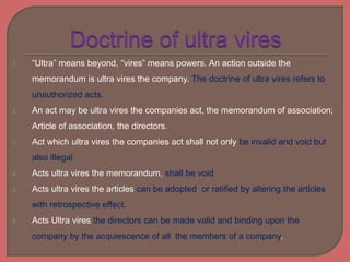 1. “Ultra” means beyond, “vires” means powers. An action outside the
memorandum is ultra vires the company. The doctrine of ultra vires refers to
unauthorized acts.
2. An act may be ultra vires the companies act, the memorandum of association;
Article of association, the directors.
3. Act which ultra vires the companies act shall not only be invalid and void but
also illegal
4. Acts ultra vires the memorandum, shall be void
5. Acts ultra vires the articles can be adopted or ratified by altering the articles
with retrospective effect.
6. Acts Ultra vires the directors can be made valid and binding upon the
company by the acquiescence of all the members of a company.
 