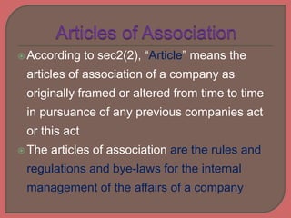  According to sec2(2), “Article” means the
articles of association of a company as
originally framed or altered from time to time
in pursuance of any previous companies act
or this act
 The articles of association are the rules and
regulations and bye-laws for the internal
management of the affairs of a company
 