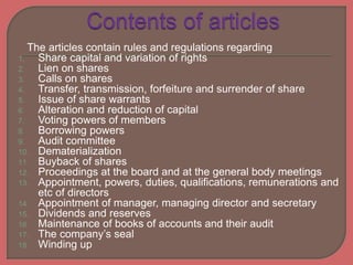 The articles contain rules and regulations regarding
1. Share capital and variation of rights
2. Lien on shares
3. Calls on shares
4. Transfer, transmission, forfeiture and surrender of share
5. Issue of share warrants
6. Alteration and reduction of capital
7. Voting powers of members
8. Borrowing powers
9. Audit committee
10. Dematerialization
11. Buyback of shares
12. Proceedings at the board and at the general body meetings
13. Appointment, powers, duties, qualifications, remunerations and
etc of directors
14. Appointment of manager, managing director and secretary
15. Dividends and reserves
16. Maintenance of books of accounts and their audit
17. The company’s seal
18. Winding up
 
