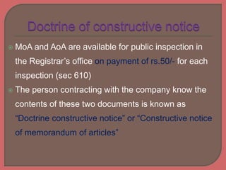  MoA and AoA are available for public inspection in
the Registrar’s office on payment of rs.50/- for each
inspection (sec 610)
 The person contracting with the company know the
contents of these two documents is known as
“Doctrine constructive notice” or “Constructive notice
of memorandum of articles”
 