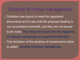 Outsiders are bound to read the registered
documents and to see that the proposal dealing is
not inconsistent therewith, but they are not bound
to do more; they need not inquire into the regularity
of internal proceedings as required by the MoA.
 This limitation of the doctrine of constructive notice
is called “Doctrine of indoor management”
 