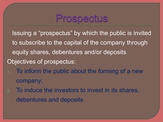 Issuing a “prospectus” by which the public is invited
to subscribe to the capital of the company through
equity shares, debentures and/or deposits
Objectives of prospectus:
1. To inform the public about the forming of a new
company;
2. To induce the investors to invest in its shares,
debentures and deposits
 