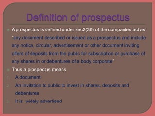  A prospectus is defined under sec2(36) of the companies act as
“any document described or issued as a prospectus and include
any notice, circular, advertisement or other document inviting
offers of deposits from the public for subscription or purchase of
any shares in or debentures of a body corporate”
 Thus a prospectus means
1. A document
2. An invitation to public to invest in shares, deposits and
debentures
3. It is widely advertised
 