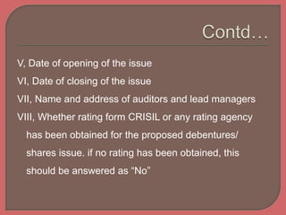 V, Date of opening of the issue
VI, Date of closing of the issue
VII, Name and address of auditors and lead managers
VIII, Whether rating form CRISIL or any rating agency
has been obtained for the proposed debentures/
shares issue. if no rating has been obtained, this
should be answered as “No”
 