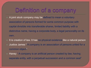  A joint stock company may be defined to mean a voluntary
association of persons formed for some common purpose with
capital divisible into transferable shares, limited liability with a
distinctive name, having a corporate body, a legal personality on its
own.
 It is creation of law. It has no physical existence like a natural person
 Justice James “ A company is an association of persons united for a
common object”
 Haney “ A company is an artificial person created by law, having
separate entity, with a perpetual succession and a common seal”
 