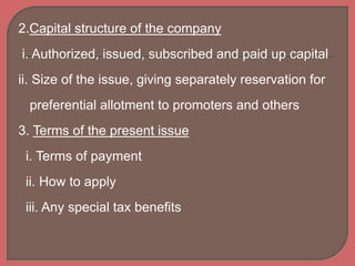 2.Capital structure of the company
i. Authorized, issued, subscribed and paid up capital
ii. Size of the issue, giving separately reservation for
preferential allotment to promoters and others
3. Terms of the present issue
i. Terms of payment
ii. How to apply
iii. Any special tax benefits
 