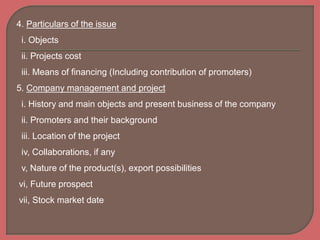 4. Particulars of the issue
i. Objects
ii. Projects cost
iii. Means of financing (Including contribution of promoters)
5. Company management and project
i. History and main objects and present business of the company
ii. Promoters and their background
iii. Location of the project
iv, Collaborations, if any
v, Nature of the product(s), export possibilities
vi, Future prospect
vii, Stock market date
 