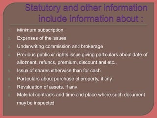 1. Minimum subscription
2. Expenses of the issues
3. Underwriting commission and brokerage
4. Previous public or rights issue giving particulars about date of
allotment, refunds, premium, discount and etc.,
5. Issue of shares otherwise than for cash
6. Particulars about purchase of property, if any
7. Revaluation of assets, if any
8. Material contracts and time and place where such document
may be inspected
 