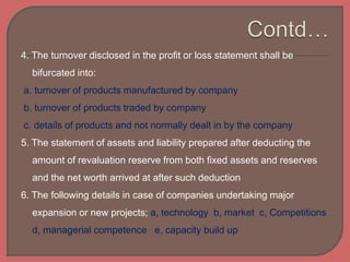 4. The turnover disclosed in the profit or loss statement shall be
bifurcated into:
a. turnover of products manufactured by company
b. turnover of products traded by company
c. details of products and not normally dealt in by the company
5. The statement of assets and liability prepared after deducting the
amount of revaluation reserve from both fixed assets and reserves
and the net worth arrived at after such deduction
6. The following details in case of companies undertaking major
expansion or new projects; a, technology b, market c, Competitions
d, managerial competence e, capacity build up
 